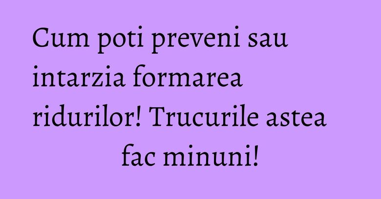Cum poti preveni sau intarzia formarea ridurilor! Trucurile astea fac minuni! Cum poti preveni sau intarzia formarea ridurilor! Trucurile astea fac minuni!