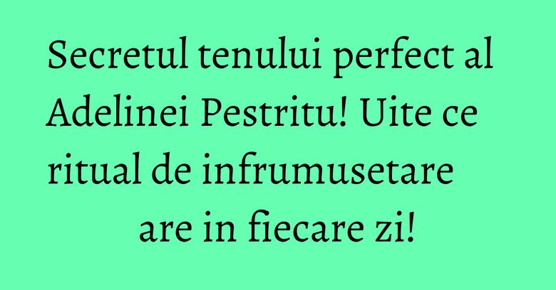 Secretul tenului perfect al Adelinei Pestritu! Uite ce ritual de infrumusetare are in fiecare zi! Secretul tenului perfect al Adelinei Pestritu! Uite ce ritual de infrumusetare are in fiecare zi!