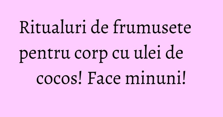 Ritualuri de frumusete pentru corp cu ulei de cocos! Face minuni! Ritualuri de frumusete pentru corp cu ulei de cocos! Face minuni!