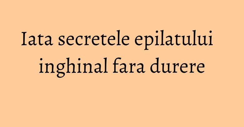 Iata secretele epilatului inghinal fara durere
