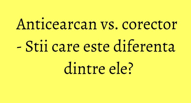 Anticearcan vs. corector - Stii care este diferenta dintre ele?