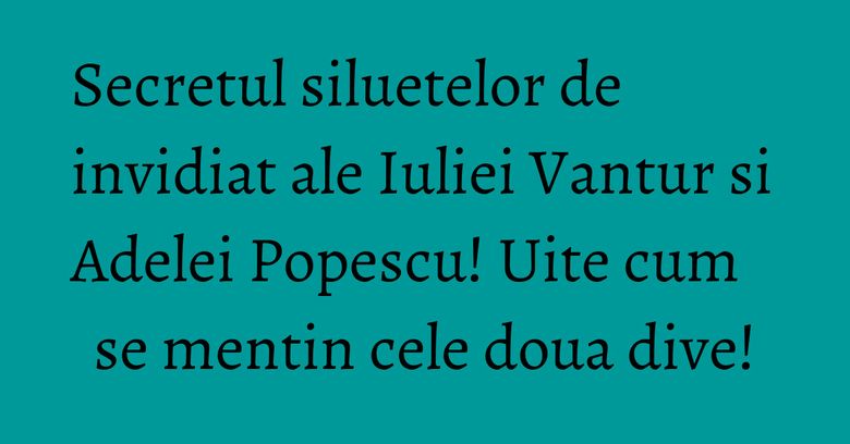 Secretul siluetelor de invidiat ale Iuliei Vantur si Adelei Popescu! Uite cum se mentin cele doua dive!