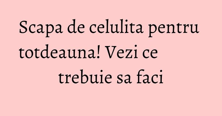Scapa de celulita pentru totdeauna! Vezi ce trebuie sa faci