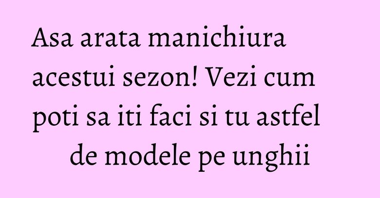 Asa arata manichiura acestui sezon! Vezi cum poti sa iti faci si tu astfel de modele pe unghii
