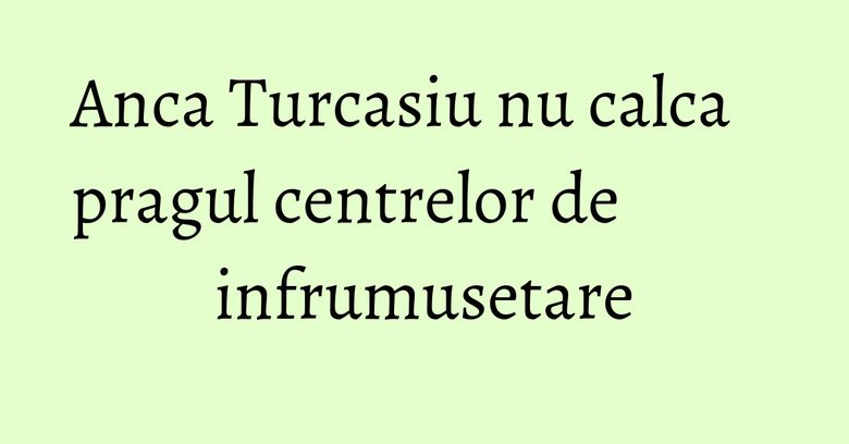 Anca Turcasiu nu calca pragul centrelor de infrumusetare