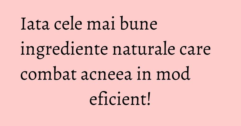 Iata cele mai bune ingrediente naturale care combat acneea in mod eficient!