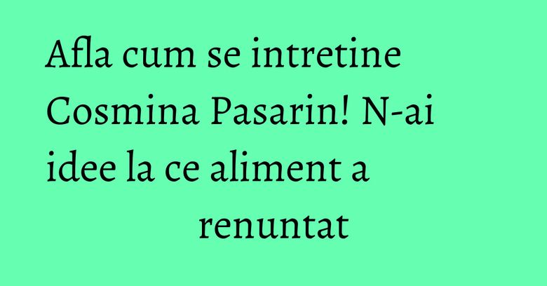 Afla cum se intretine Cosmina Pasarin! N-ai idee la ce aliment a renuntat