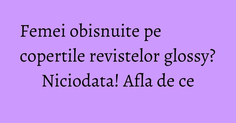 Femei obisnuite pe copertile revistelor glossy? Niciodata! Afla de ce