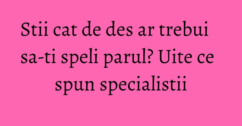 Stii cat de des ar trebui sa-ti speli parul? Uite ce spun specialistii