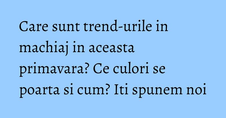 Care sunt trend-urile in machiaj in aceasta primavara? Ce culori se poarta si cum? Iti spunem noi