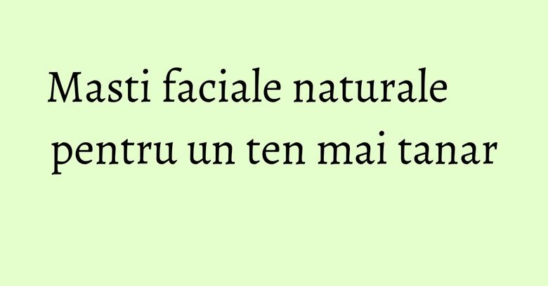 Masti faciale naturale pentru un ten mai tanar