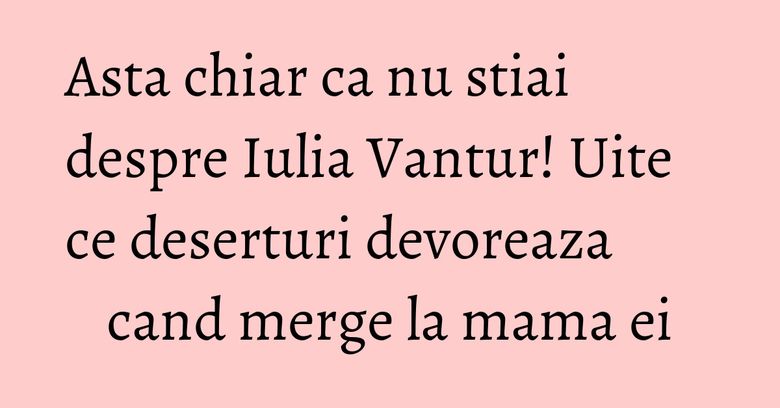 Asta chiar ca nu stiai despre Iulia Vantur! Uite ce deserturi devoreaza cand merge la mama ei