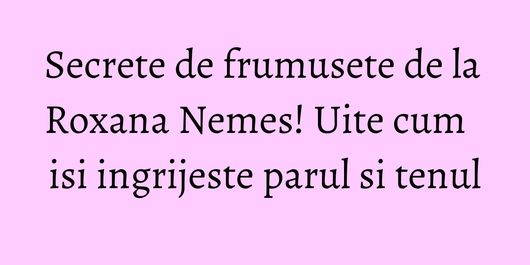 Secrete de frumusete de la Roxana Nemes! Uite cum isi ingrijeste parul si tenul