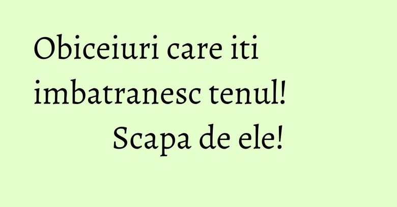 Obiceiuri care iti imbatranesc tenul! Scapa de ele! Obiceiuri care iti imbatranesc tenul! Scapa de ele!