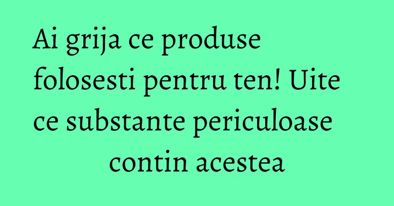 Ai grija ce produse folosesti pentru ten! Uite ce substante periculoase contin acestea Ai grija ce produse folosesti pentru ten! Uite ce substante periculoase contin acestea