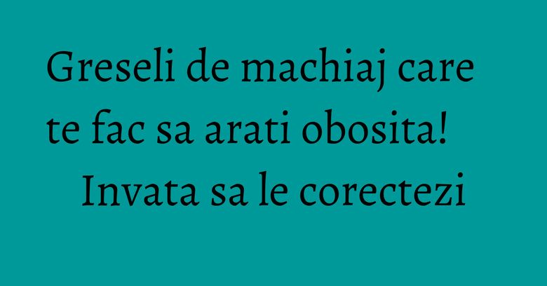 Greseli de machiaj care te fac sa arati obosita! Invata sa le corectezi