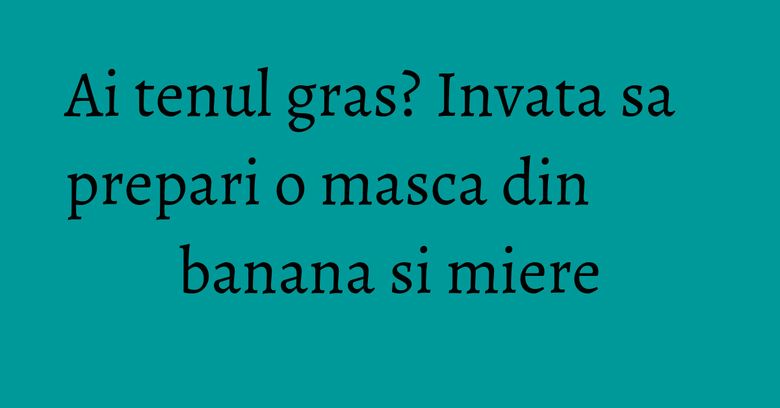 Ai tenul gras? Invata sa prepari o masca din banana si miere