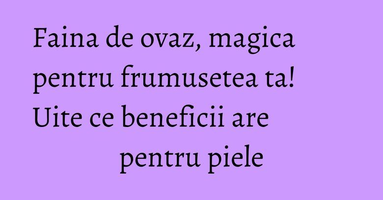 Faina de ovaz, magica pentru frumusetea ta! Uite ce beneficii are pentru piele