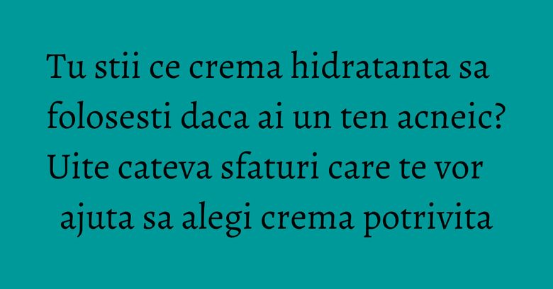 Tu stii ce crema hidratanta sa folosesti daca ai un ten acneic? Uite cateva sfaturi care te vor ajuta sa alegi crema potrivita