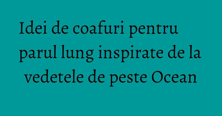 Idei de coafuri pentru parul lung inspirate de la vedetele de peste Ocean