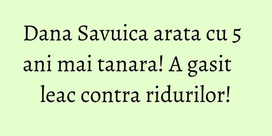 Dana Savuica arata cu 5 ani mai tanara! A gasit leac contra ridurilor!