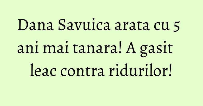 Dana Savuica arata cu 5 ani mai tanara! A gasit leac contra ridurilor!