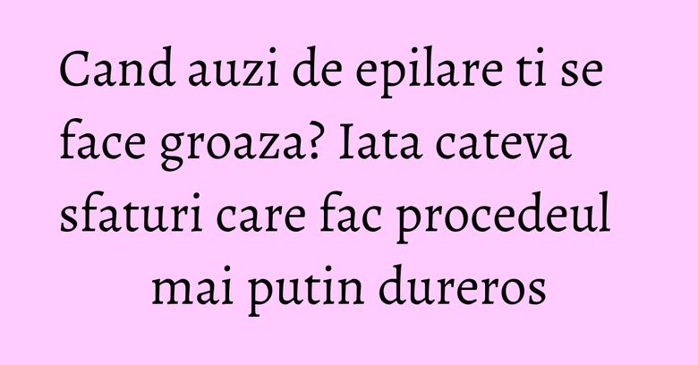 Cand auzi de epilare ti se face groaza? Iata cateva sfaturi care fac procedeul mai putin dureros