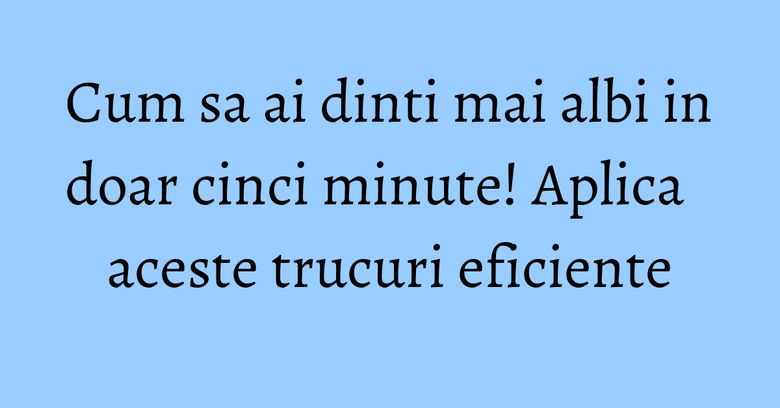 Cum sa ai dinti mai albi in doar cinci minute! Aplica aceste trucuri eficiente Cum sa ai dinti mai albi in doar cinci minute! Aplica aceste trucuri eficiente