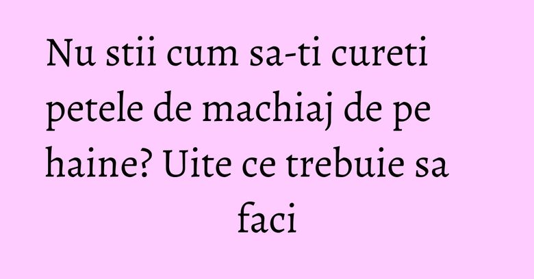Nu stii cum sa-ti cureti petele de machiaj de pe haine? Uite ce trebuie sa faci Nu stii cum sa-ti cureti petele de machiaj de pe haine? Uite ce trebuie sa faci