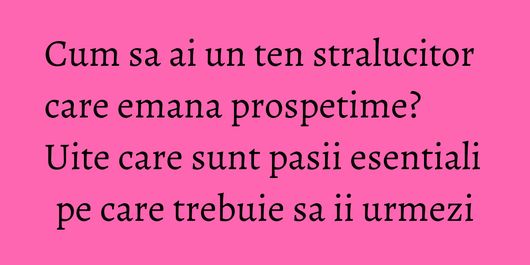 Cum sa ai un ten stralucitor care emana prospetime? Uite care sunt pasii esentiali pe care trebuie sa ii urmezi