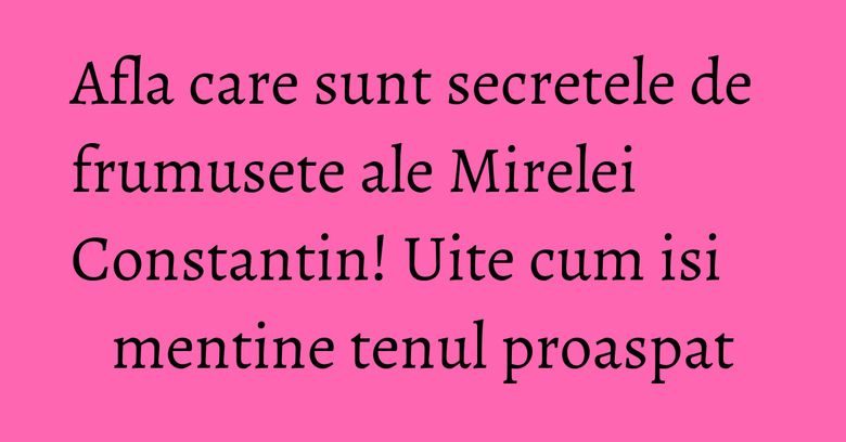 Afla care sunt secretele de frumusete ale Mirelei Constantin! Uite cum isi mentine tenul proaspat