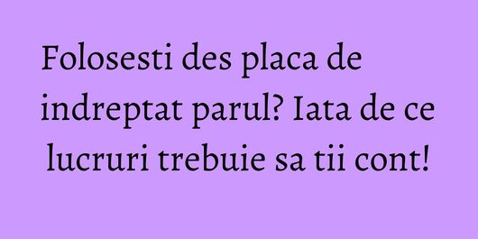 Folosesti des placa de indreptat parul? Iata de ce lucruri trebuie sa tii cont!