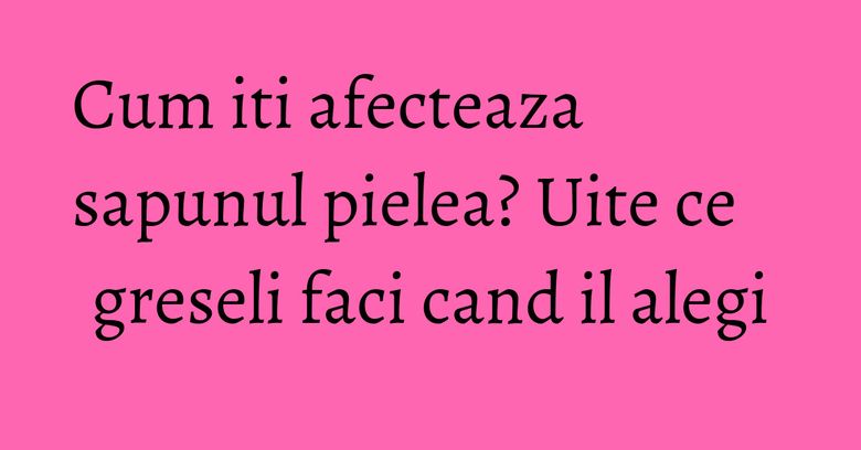 Cum iti afecteaza sapunul pielea? Uite ce greseli faci cand il alegi Cum iti afecteaza sapunul pielea? Uite ce greseli faci cand il alegi