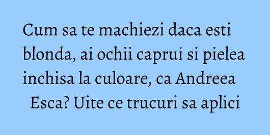 Cum sa te machiezi daca esti blonda, ai ochii caprui si pielea inchisa la culoare, ca Andreea Esca? Uite ce trucuri sa aplici