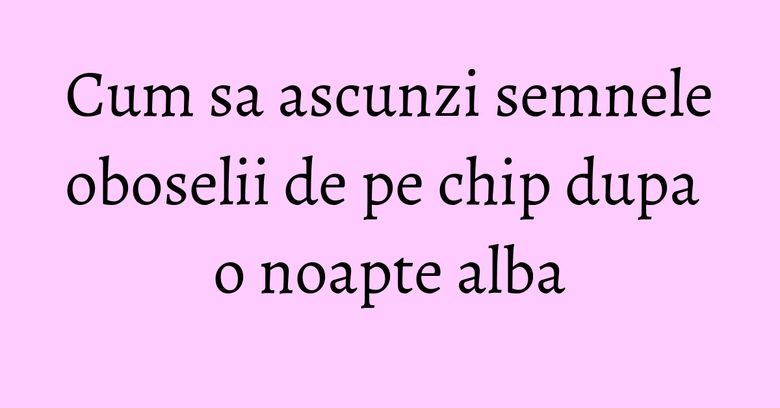 Cum sa ascunzi semnele oboselii de pe chip dupa o noapte alba