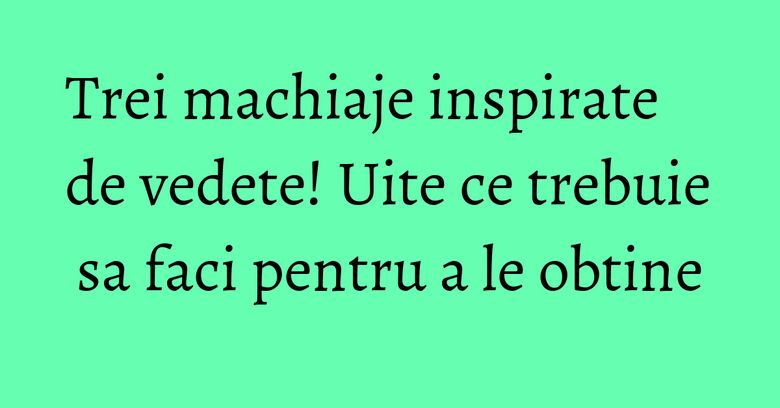 Trei machiaje inspirate de vedete! Uite ce trebuie sa faci pentru a le obtine