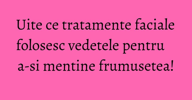 Uite ce tratamente faciale folosesc vedetele pentru a-si mentine frumusetea! Uite ce tratamente faciale folosesc vedetele pentru a-si mentine frumusetea!