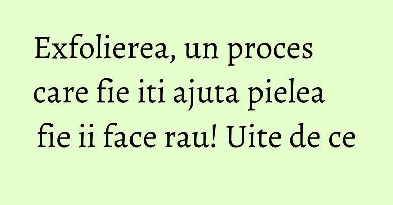 Exfolierea, un proces care fie iti ajuta pielea fie ii face rau! Uite de ce