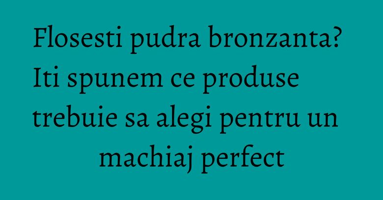 Flosesti pudra bronzanta? Iti spunem ce produse trebuie sa alegi pentru un machiaj perfect Flosesti pudra bronzanta? Iti spunem ce produse trebuie sa alegi pentru un machiaj perfect