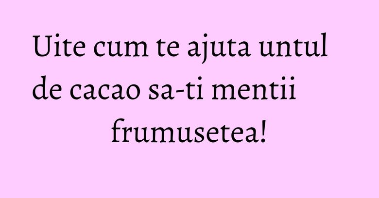 Uite cum te ajuta untul de cacao sa-ti mentii frumusetea!