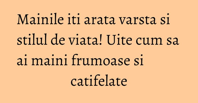 Mainile iti arata varsta si stilul de viata! Uite cum sa ai maini frumoase si catifelate Mainile iti arata varsta si stilul de viata! Uite cum sa ai maini frumoase si catifelate