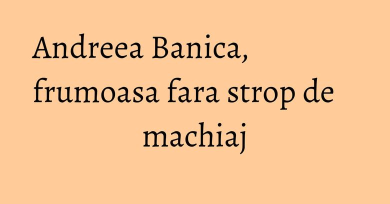 Andreea Banica, frumoasa fara strop de machiaj