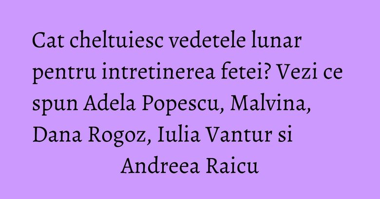 Cat cheltuiesc vedetele lunar pentru intretinerea fetei? Vezi ce spun Adela Popescu, Malvina, Dana Rogoz, Iulia Vantur si Andreea Raicu