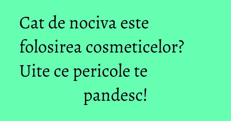 Cat de nociva este folosirea cosmeticelor? Uite ce pericole te pandesc! Cat de nociva este folosirea cosmeticelor? Uite ce pericole te pandesc!
