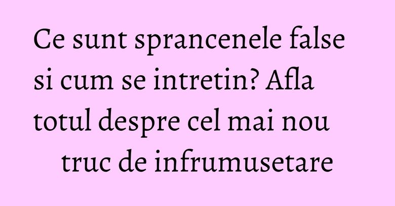 Ce sunt sprancenele false si cum se intretin? Afla totul despre cel mai nou truc de infrumusetare