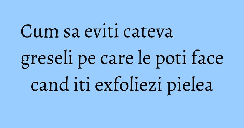 Cum sa eviti cateva greseli pe care le poti face cand iti exfoliezi pielea