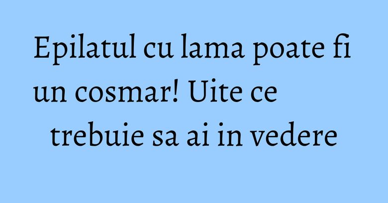 Epilatul cu lama poate fi un cosmar! Uite ce trebuie sa ai in vedere
