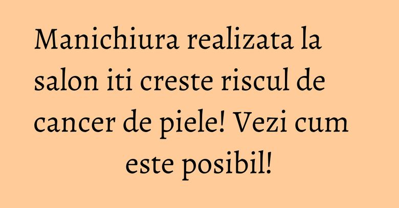 Manichiura realizata la salon iti creste riscul de cancer de piele! Vezi cum este posibil! Manichiura realizata la salon iti creste riscul de cancer de piele! Vezi cum este posibil!