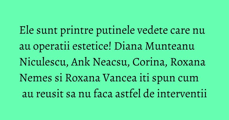 Ele sunt printre putinele vedete care nu au operatii estetice! Diana Munteanu Niculescu, Ank Neacsu, Corina, Roxana Nemes si Roxana Vancea iti spun cum au reusit sa nu faca astfel de interventii
