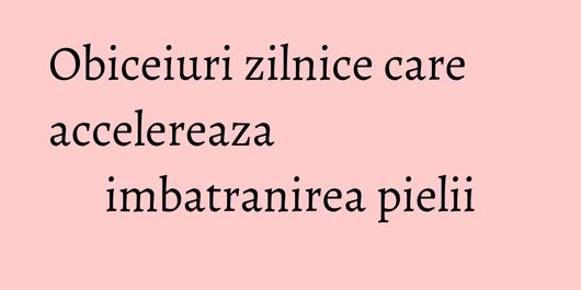 Obiceiuri zilnice care accelereaza imbatranirea pielii